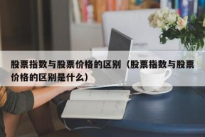 股票指数与股票价格的区别（股票指数与股票价格的区别是什么）