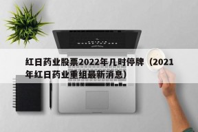 红日药业股票2022年几时停牌（2021年红日药业重组最新消息）