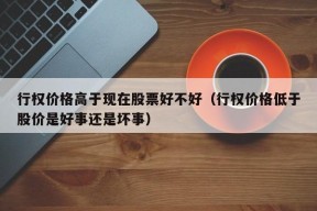 行权价格高于现在股票好不好（行权价格低于股价是好事还是坏事）