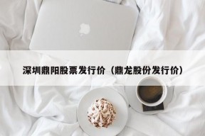 深圳鼎阳股票发行价（鼎龙股份发行价）