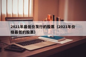 2021年最低价发行的股票（2021年价格最低的股票）