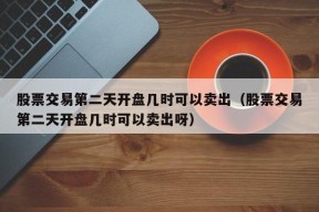 股票交易第二天开盘几时可以卖出（股票交易第二天开盘几时可以卖出呀）