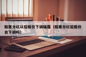 股票分红以后股价下调幅度（股票分红后股价会下调吗）