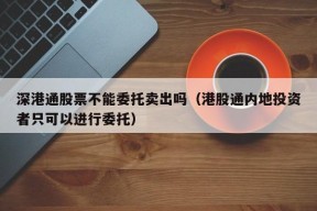 深港通股票不能委托卖出吗（港股通内地投资者只可以进行委托）