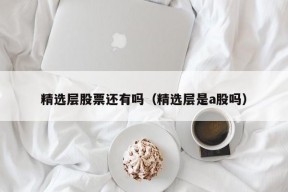 精选层股票还有吗（精选层是a股吗）