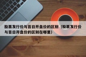 股票发行价与首日开盘价的区别（股票发行价与首日开盘价的区别在哪里）