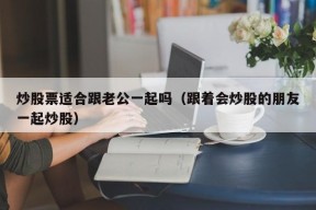 炒股票适合跟老公一起吗（跟着会炒股的朋友一起炒股）