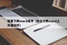 股票下跌macd走平（股价下跌macd上升是好坏）