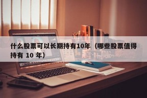 什么股票可以长期持有10年（哪些股票值得持有 10 年）