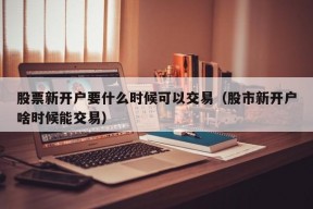 股票新开户要什么时候可以交易（股市新开户啥时候能交易）