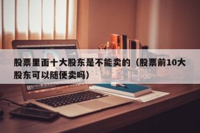 股票里面十大股东是不能卖的（股票前10大股东可以随便卖吗）