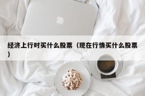 经济上行时买什么股票（现在行情买什么股票）