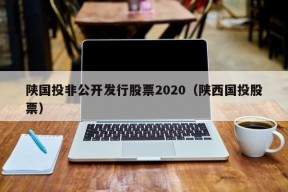 陕国投非公开发行股票2020（陕西国投股票）